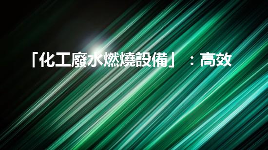 「化工廢水燃燒設備」：高效處理廢水，促進化工產(chǎn)業(yè)可持續(xù)發(fā)展